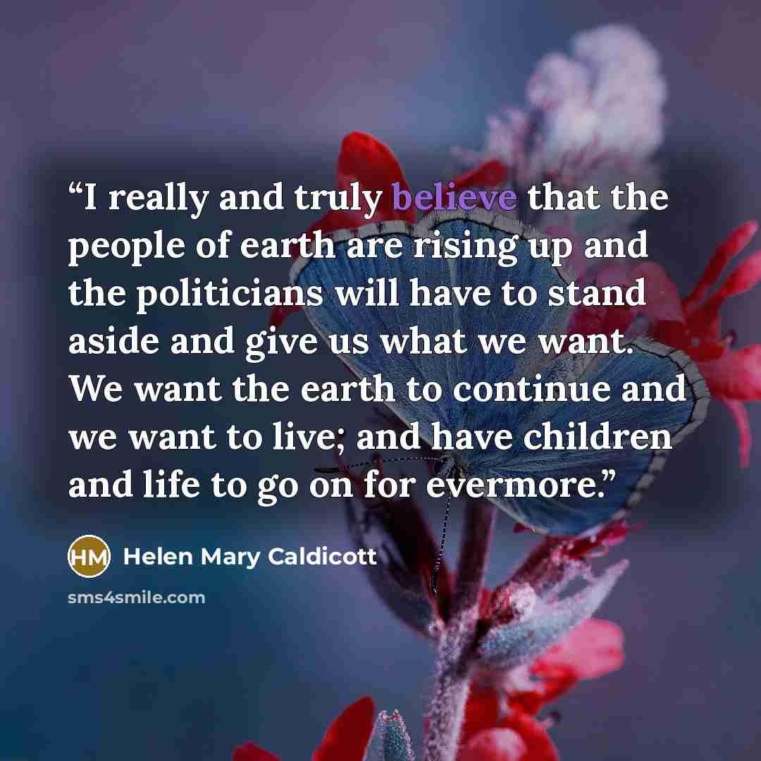 “I really and truly believe that the people of earth are rising up and the politicians will have to stand aside and give us what we want. We want the earth to continue and we want to live; and have children and life to go on for evermore.” quote by Helen Mary Caldicott