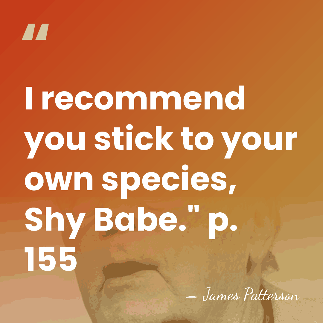 I recommend you stick to your own species, Shy Babe." p. 155 - James Patterson