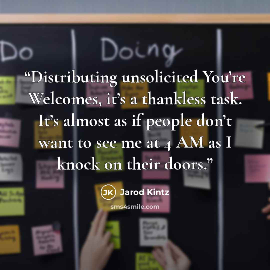 “Distributing unsolicited You’re Welcomes, it’s a thankless task. It’s almost as if people don’t want to see me at 4 AM as I knock on their doors.” quote by Jarod Kintz