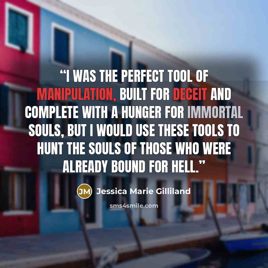“I was the perfect tool of manipulation, built for deceit and complete with a hunger for immortal souls, but I would use these tools to hunt the souls of those who were already bound for hell.” quote by Jessica Marie Gilliland