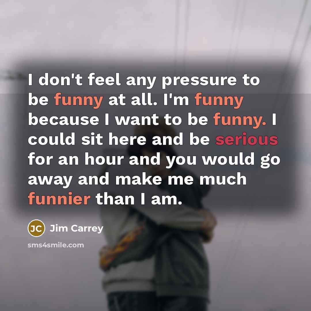 “I don't feel any pressure to be funny at all. I'm funny because I want to be funny. I could sit here and be serious for an hour and you would go away and make me much funnier than I am.” quote by Jim Carrey