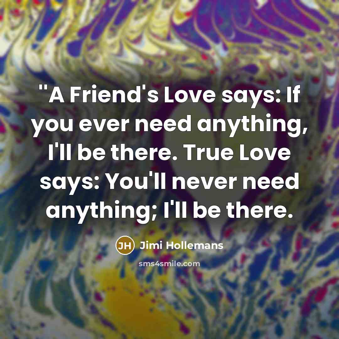 “''A Friend's Love says: If you ever need anything, I'll be there. True Love says: You'll never need anything; I'll be there.” quote by Jimi Hollemans