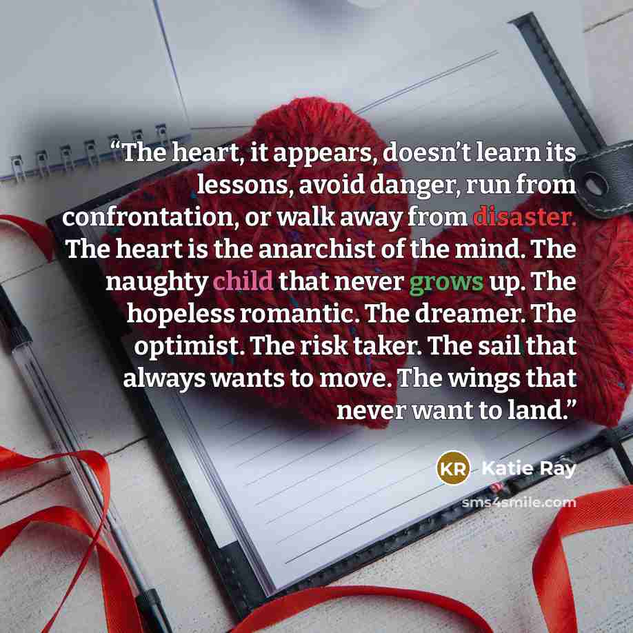 “The heart, it appears, doesn’t learn its lessons, avoid danger, run from confrontation, or walk away from disaster. The heart is the anarchist of the mind. The naughty child that never grows up. The hopeless romantic. The dreamer. The optimist. The risk taker. The sail that always wants to move…” quote by Katie Ray