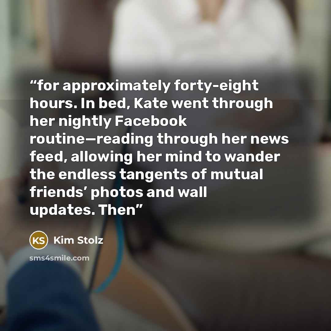 “for approximately forty-eight hours. In bed, Kate went through her nightly Facebook routine—reading through her news feed, allowing her mind to wander the endless tangents of mutual friends’ photos and wall updates. Then” quote by Kim Stolz
