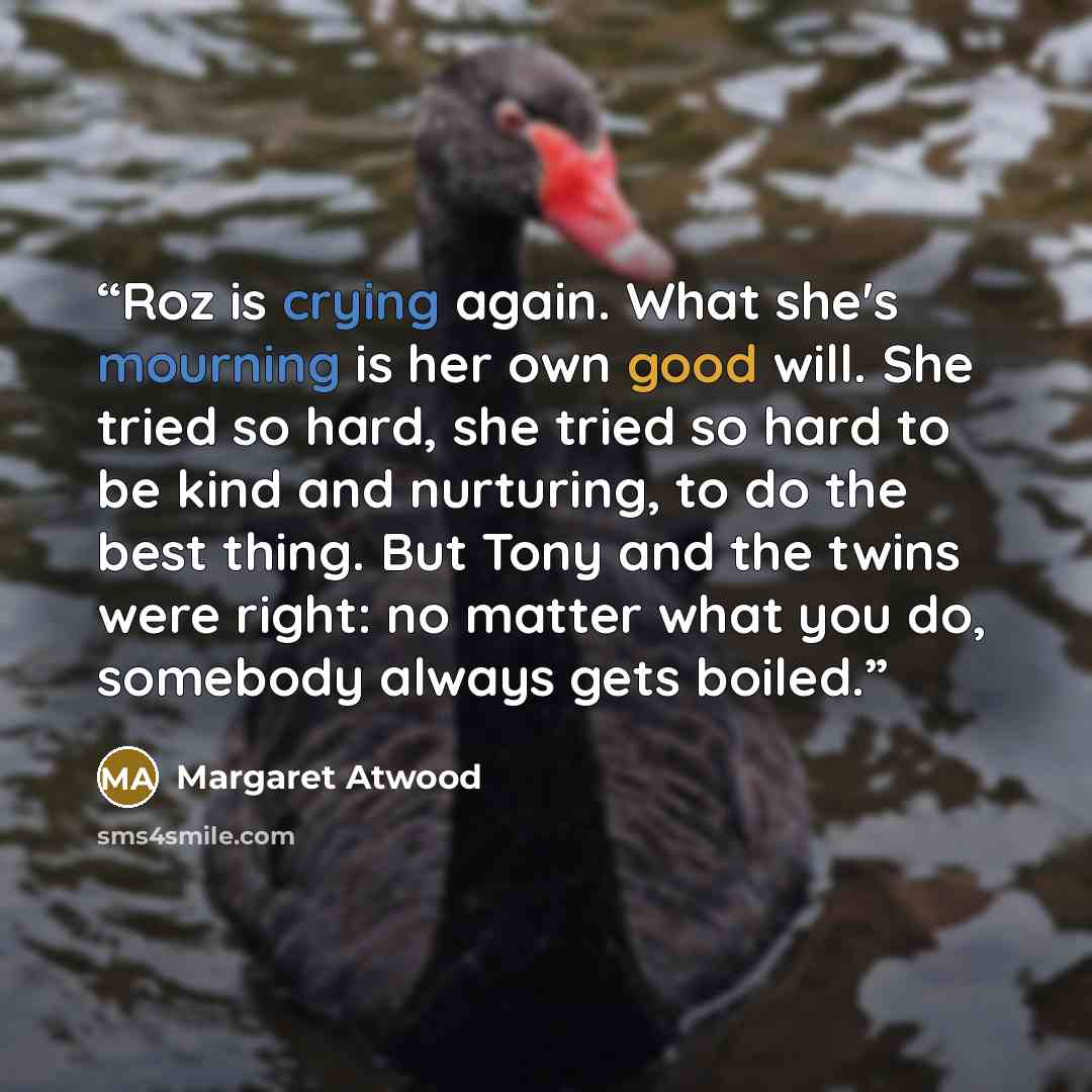 “Roz is crying again. What she's mourning is her own good will. She tried so hard, she tried so hard to be kind and nurturing, to do the best thing. But Tony and the twins were right: no matter what you do, somebody always gets boiled.” quote by Margaret Atwood