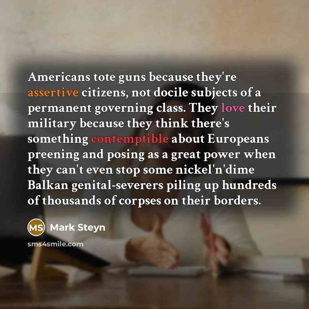 “Americans tote guns because they're assertive citizens, not docile subjects of a permanent governing class. They love their military because they think there's something contemptible about Europeans preening and posing as a great power when they can't even stop some nickel'n'dime Balkan…” quote by Mark Steyn