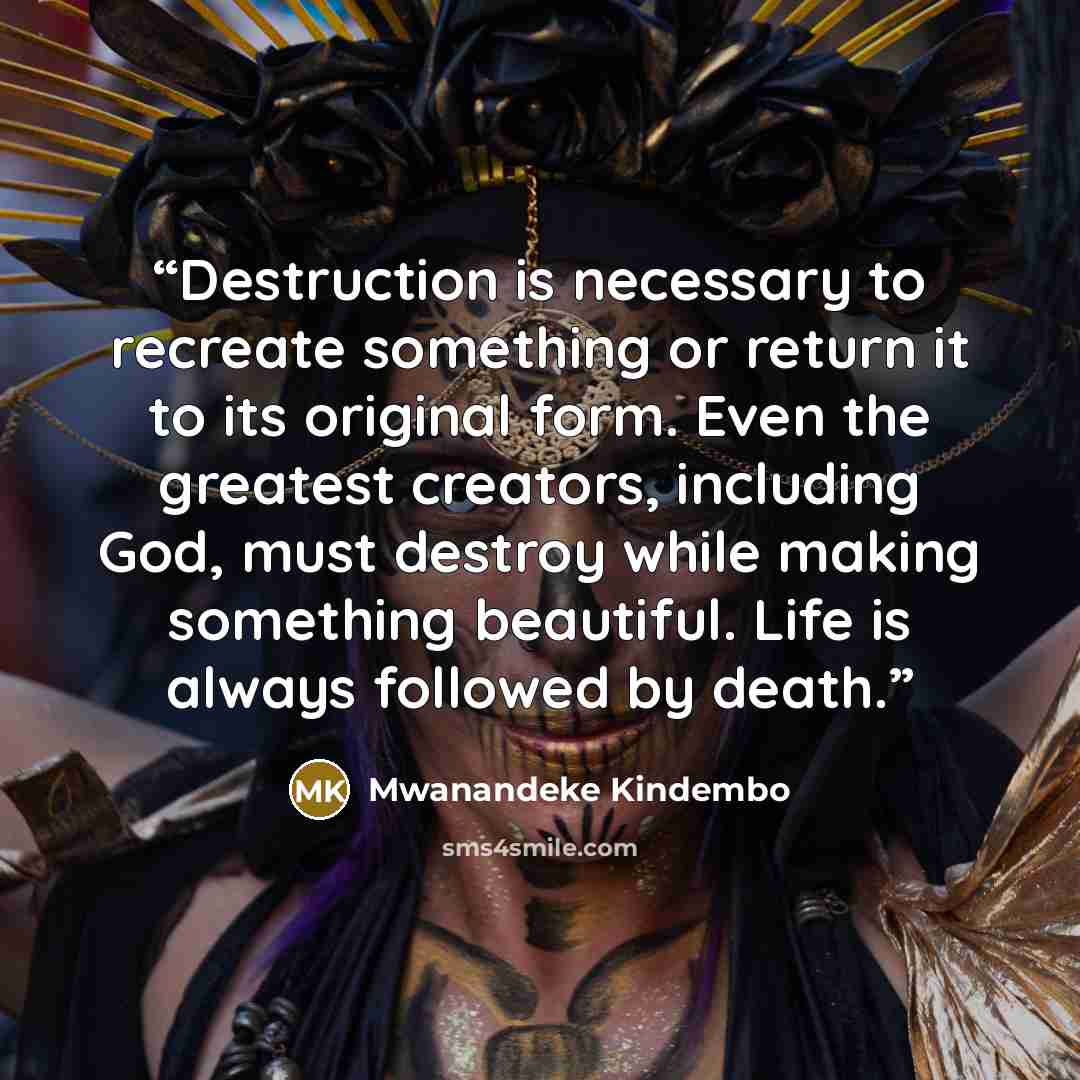 “Destruction is necessary to recreate something or return it to its original form. Even the greatest creators, including God, must destroy while making something beautiful. Life is always followed by death.” quote by Mwanandeke Kindembo