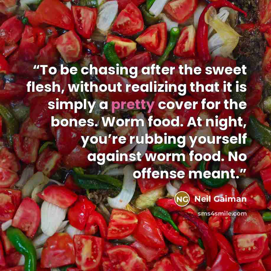 “To be chasing after the sweet flesh, without realizing that it is simply a pretty cover for the bones. Worm food. At night, you’re rubbing yourself against worm food. No offense meant.” quote by Neil Gaiman