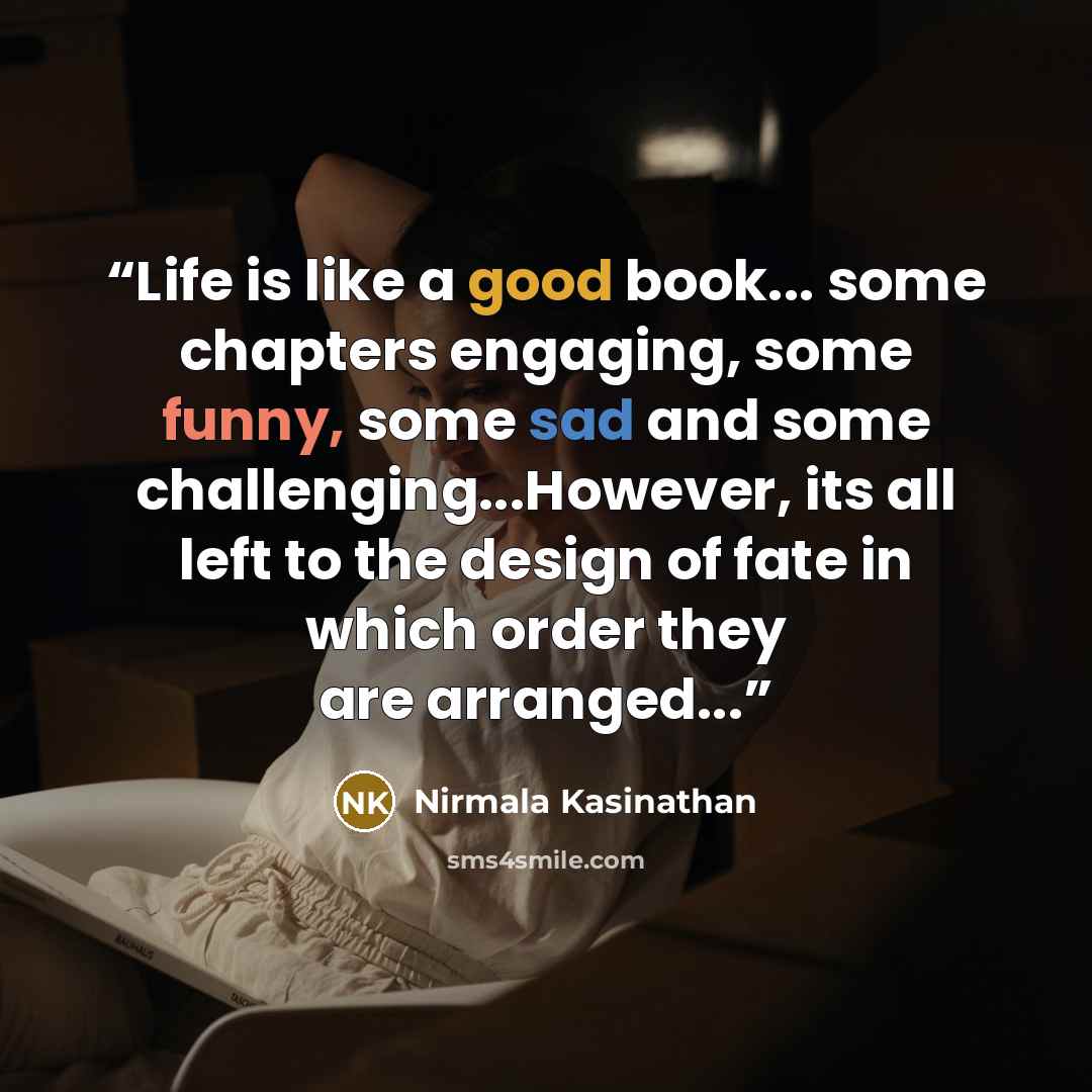 “Life is like a good book... some chapters engaging, some funny, some sad and some challenging...However, its all left to the design of fate in which order they are arranged...” quote by Nirmala Kasinathan