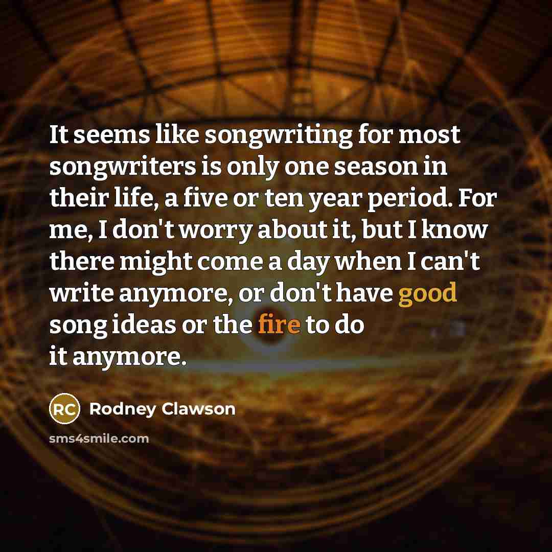 “It seems like songwriting for most songwriters is only one season in their life, a five or ten year period. For me, I don't worry about it, but I know there might come a day when I can't write anymore, or don't have good song ideas or the fire to do it anymore.” quote by Rodney Clawson