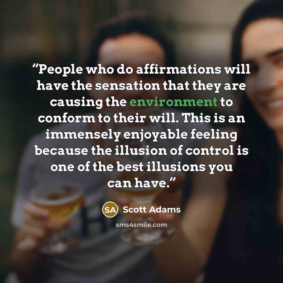 “People who do affirmations will have the sensation that they are causing the environment to conform to their will. This is an immensely enjoyable feeling because the illusion of control is one of the best illusions you can have.” quote by Scott Adams