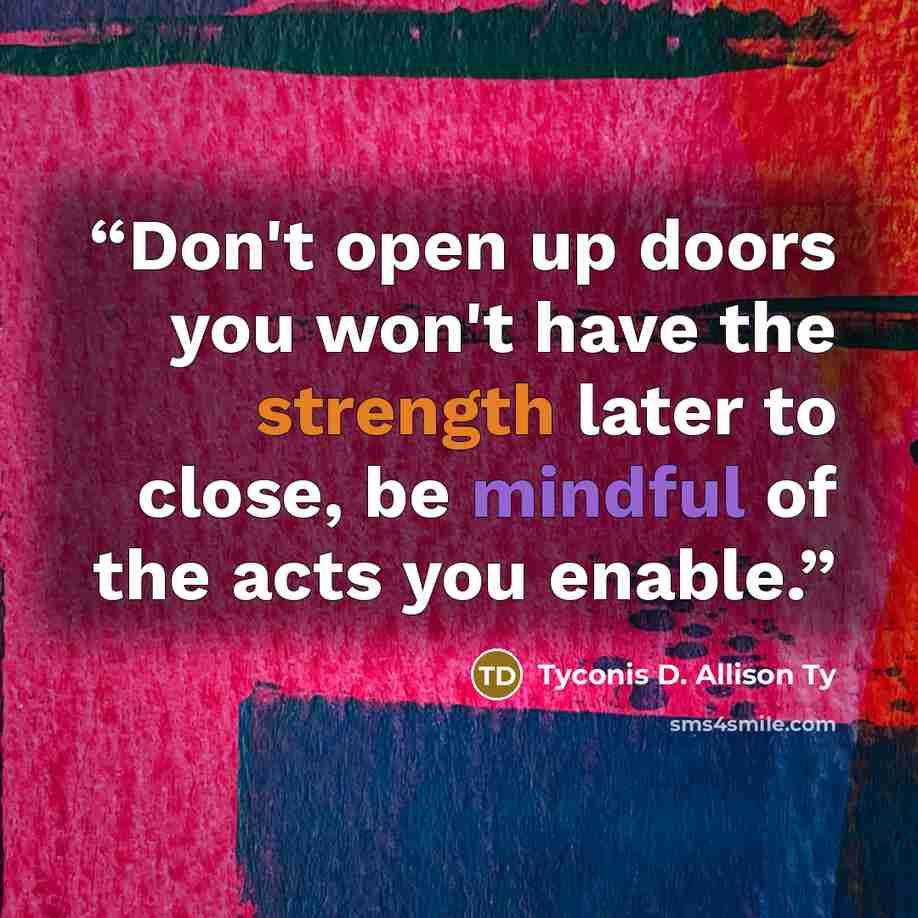 “Don't open up doors you won't have the strength later to close, be mindful of the acts you enable.” quote by Tyconis D. Allison Ty