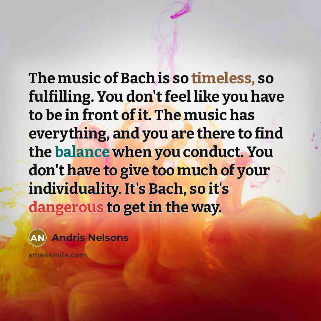 “The music of Bach is so timeless, so fulfilling. You don't feel like you have to be in front of it. The music has everything, and you are there to find the balance when you conduct. You don't have to give too much of your individuality. It's Bach, so it's dangerous to get in the way.” quote by Andris Nelsons