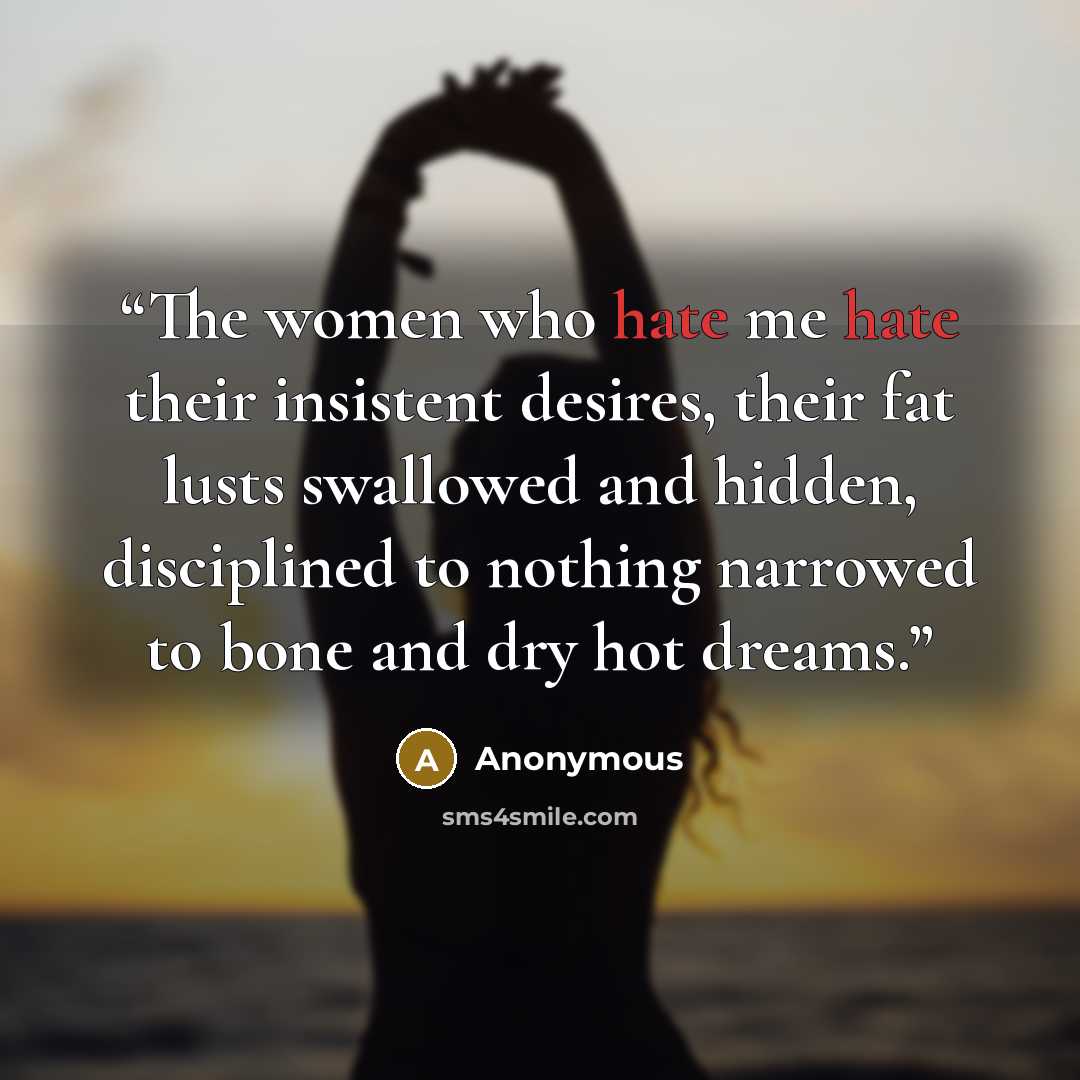 “The women who hate me hate their insistent desires, their fat lusts swallowed and hidden, disciplined to nothing narrowed to bone and dry hot dreams.” quote by Anonymous