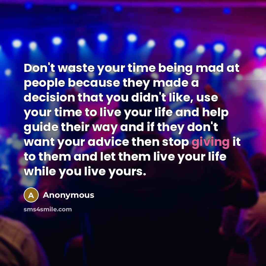 “Don't waste your time being mad at people because they made a decision that you didn't like, use your time to live your life and help guide their way and if they don't want your advice then stop giving it to them and let them live your life while you live yours.” quote by Anonymous