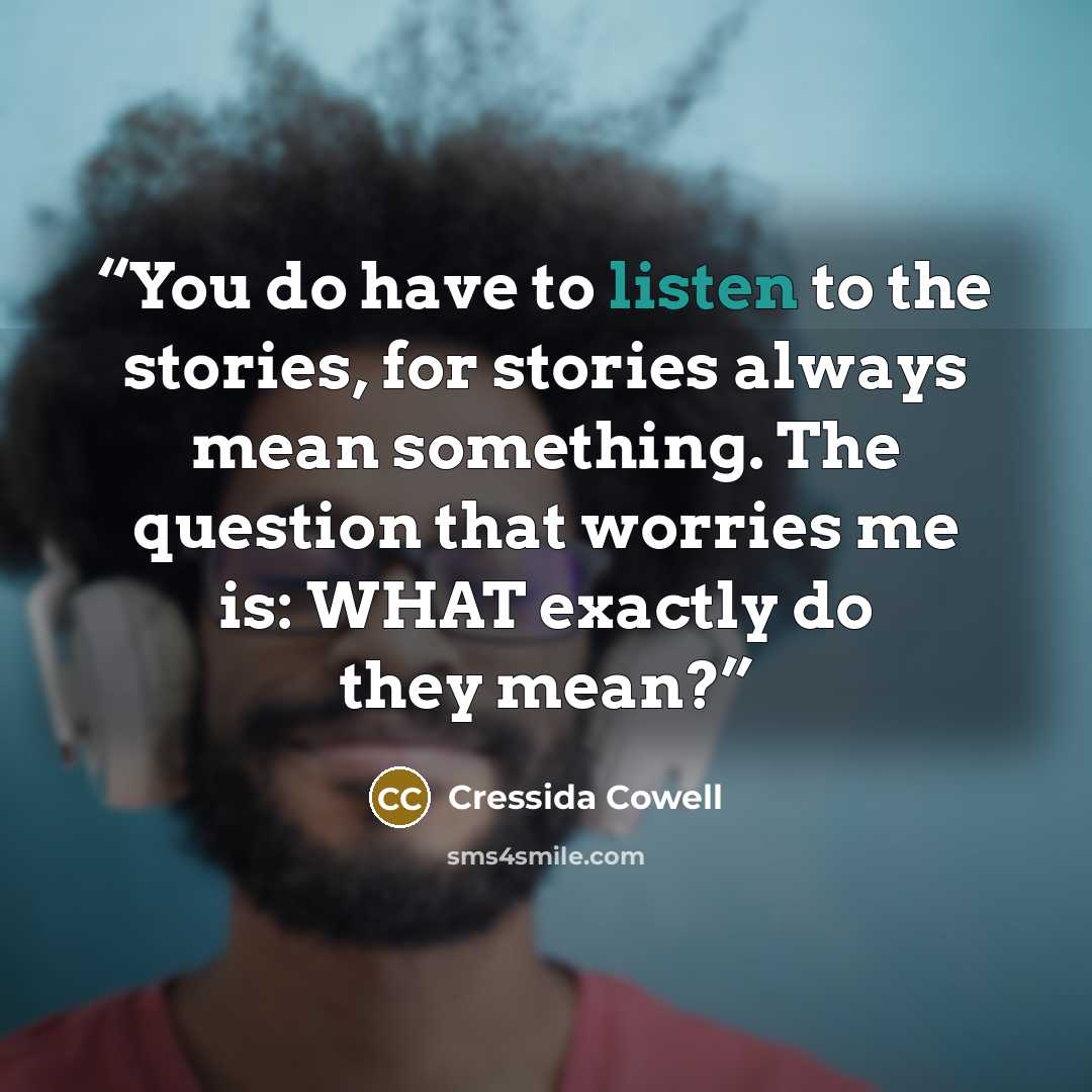 “You do have to listen to the stories, for stories always mean something. The question that worries me is: WHAT exactly do they mean?” quote by Cressida Cowell