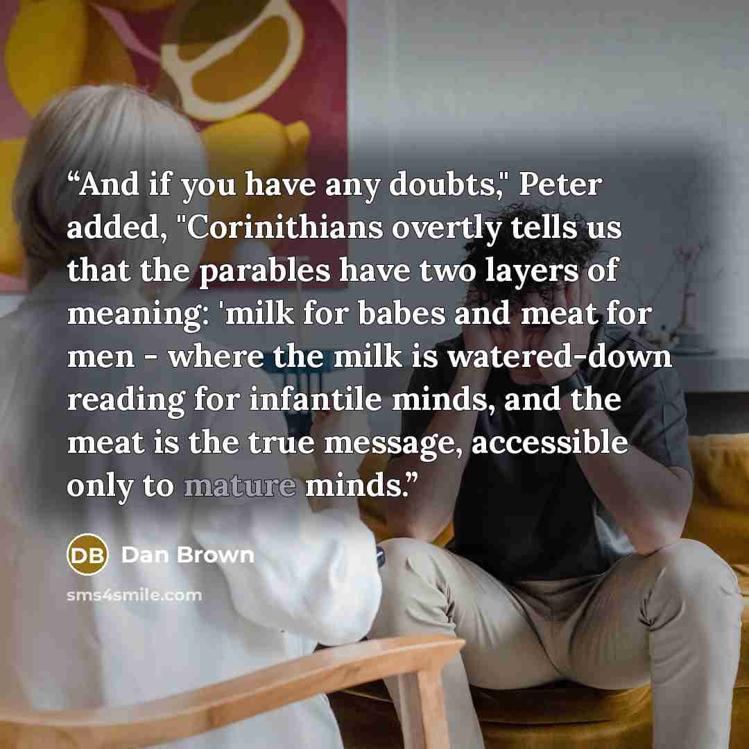 “And if you have any doubts," Peter added, "Corinithians overtly tells us that the parables have two layers of meaning: 'milk for babes and meat for men - where the milk is watered-down reading for infantile minds, and the meat is the true message, accessible only to mature minds.” quote by Dan Brown