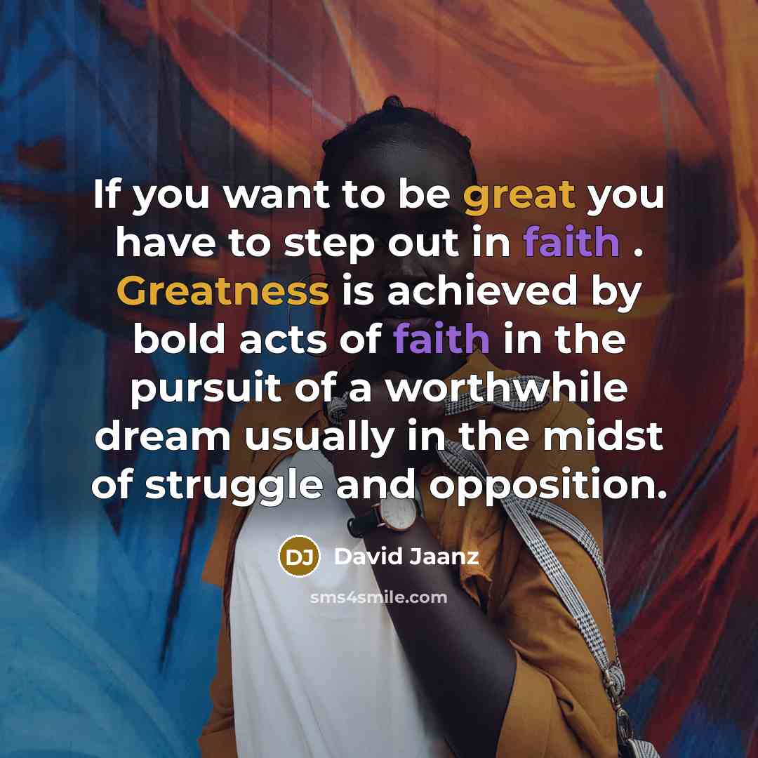 “If you want to be great you have to step out in faith . Greatness is achieved by bold acts of faith in the pursuit of a worthwhile dream usually in the midst of struggle and opposition.” quote by David Jaanz