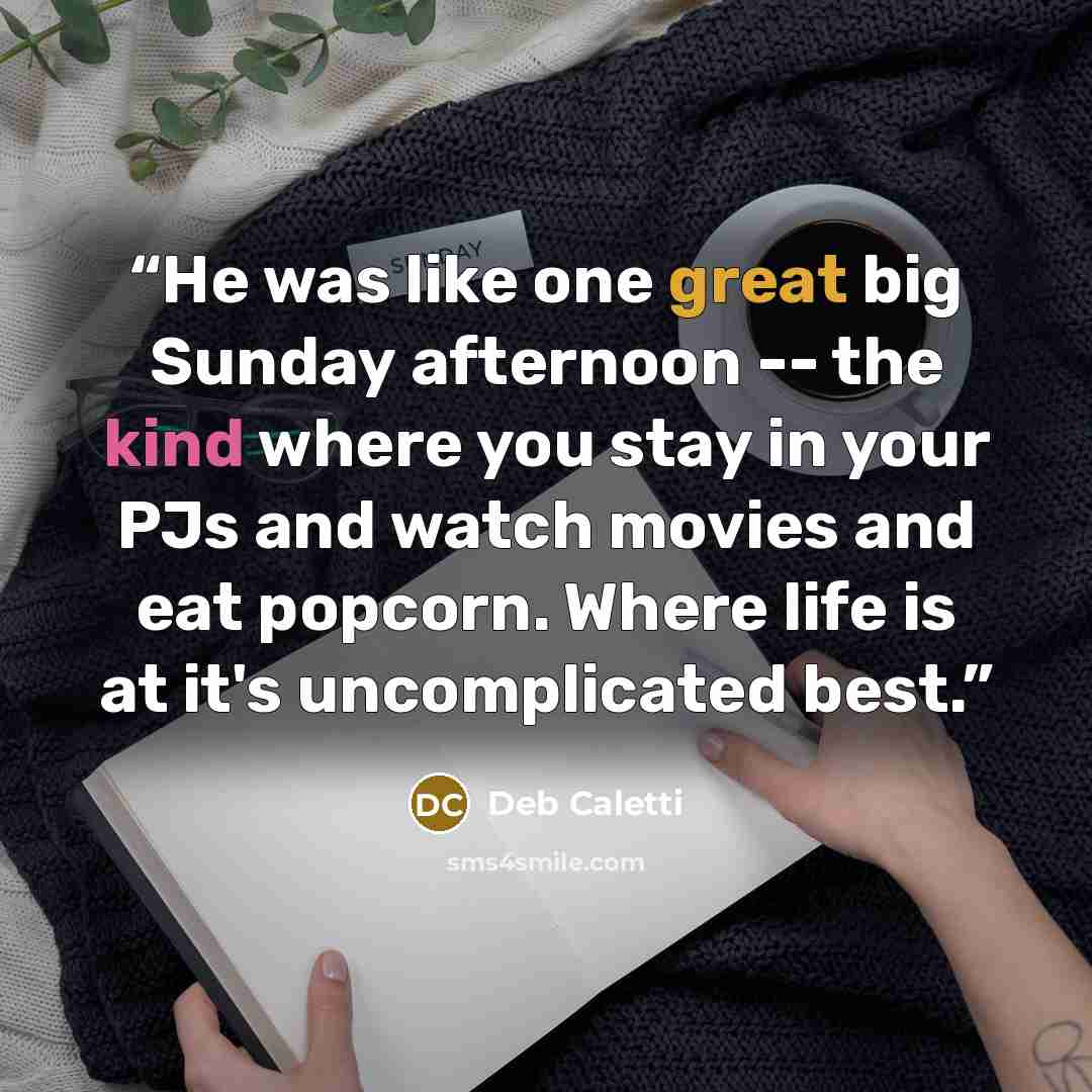 “He was like one great big Sunday afternoon -- the kind where you stay in your PJs and watch movies and eat popcorn. Where life is at it's uncomplicated best.” quote by Deb Caletti