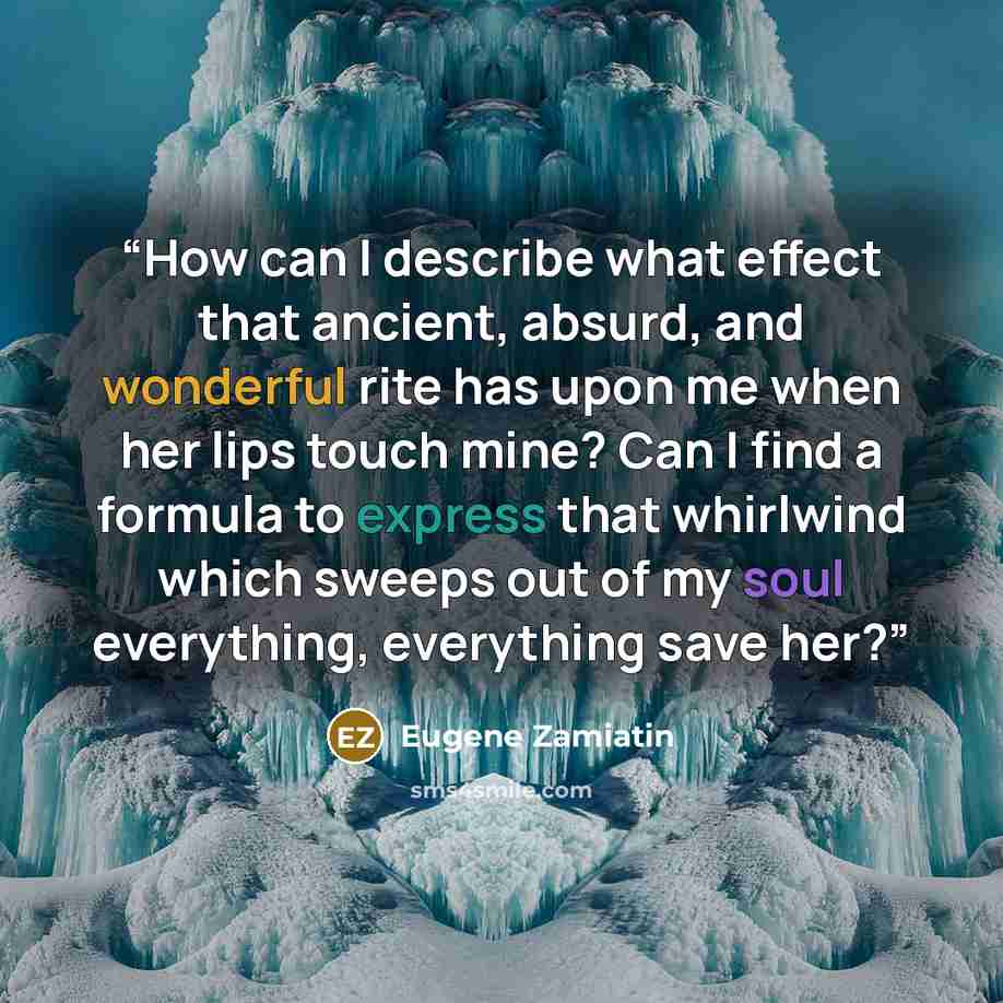 “How can I describe what effect that ancient, absurd, and wonderful rite has upon me when her lips touch mine? Can I find a formula to express that whirlwind which sweeps out of my soul everything, everything save her?” quote by Eugene Zamiatin