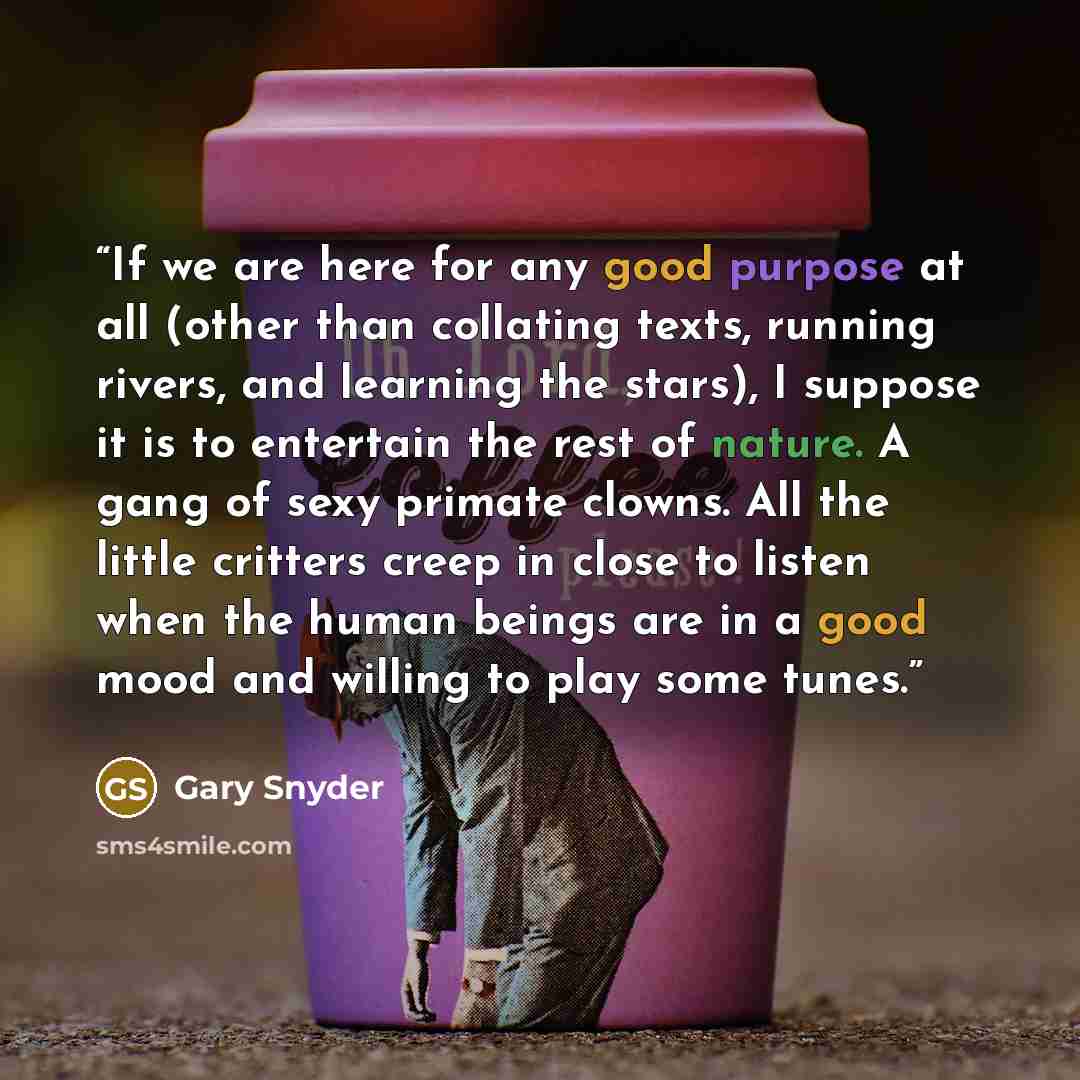 “If we are here for any good purpose at all (other than collating texts, running rivers, and learning the stars), I suppose it is to entertain the rest of nature. A gang of sexy primate clowns. All the little critters creep in close to listen when the human beings are in a good mood and willing to…” quote by Gary Snyder