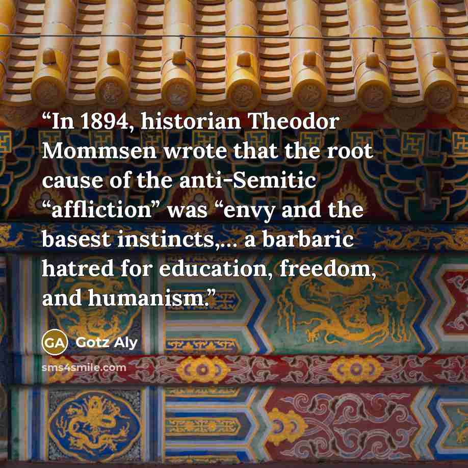 “In 1894, historian Theodor Mommsen wrote that the root cause of the anti-Semitic “affliction” was “envy and the basest instincts,… a barbaric hatred for education, freedom, and humanism.” quote by Götz Aly
