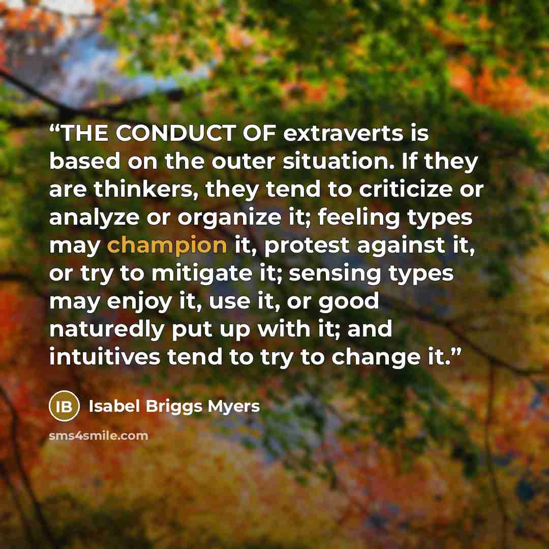 “THE CONDUCT OF extraverts is based on the outer situation. If they are thinkers, they tend to criticize or analyze or organize it; feeling types may champion it, protest against it, or try to mitigate it; sensing types may enjoy it, use it, or good naturedly put up with it; and intuitives tend to…” quote by Isabel Briggs Myers