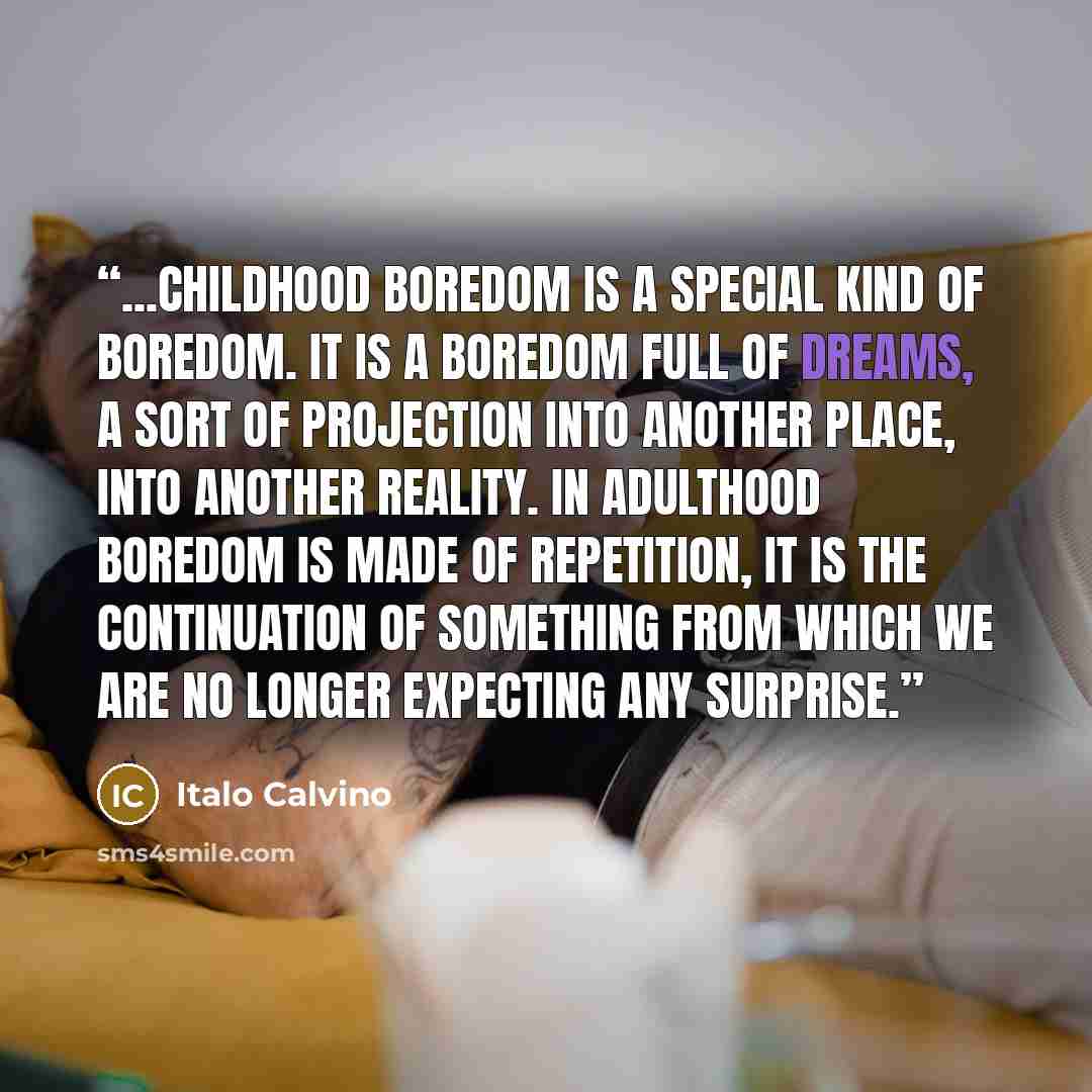 “...childhood boredom is a special kind of boredom. It is a boredom full of dreams, a sort of projection into another place, into another reality. In adulthood boredom is made of repetition, it is the continuation of something from which we are no longer expecting any surprise.” quote by Italo Calvino