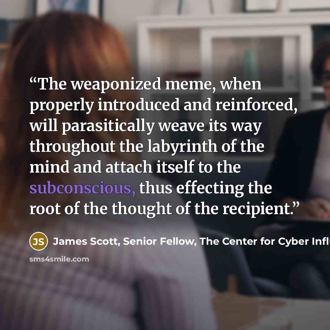 “The weaponized meme, when properly introduced and reinforced, will parasitically weave its way throughout the labyrinth of the mind and attach itself to the subconscious, thus effecting the root of the thought of the recipient.” quote by James Scott, Senior Fellow, The Center for Cyber Influence Operations Studies