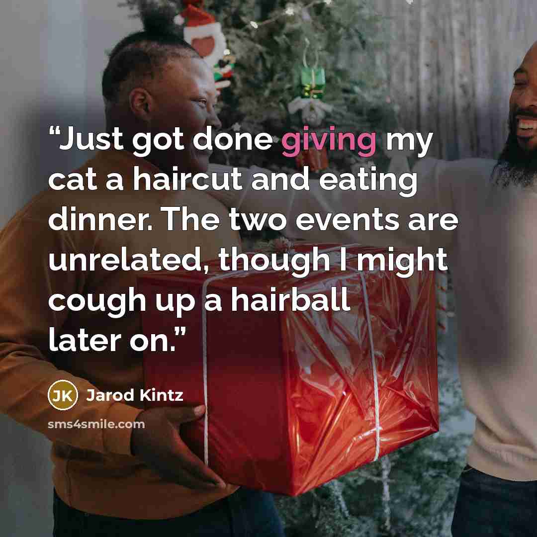 “Just got done giving my cat a haircut and eating dinner. The two events are unrelated, though I might cough up a hairball later on.” quote by Jarod Kintz