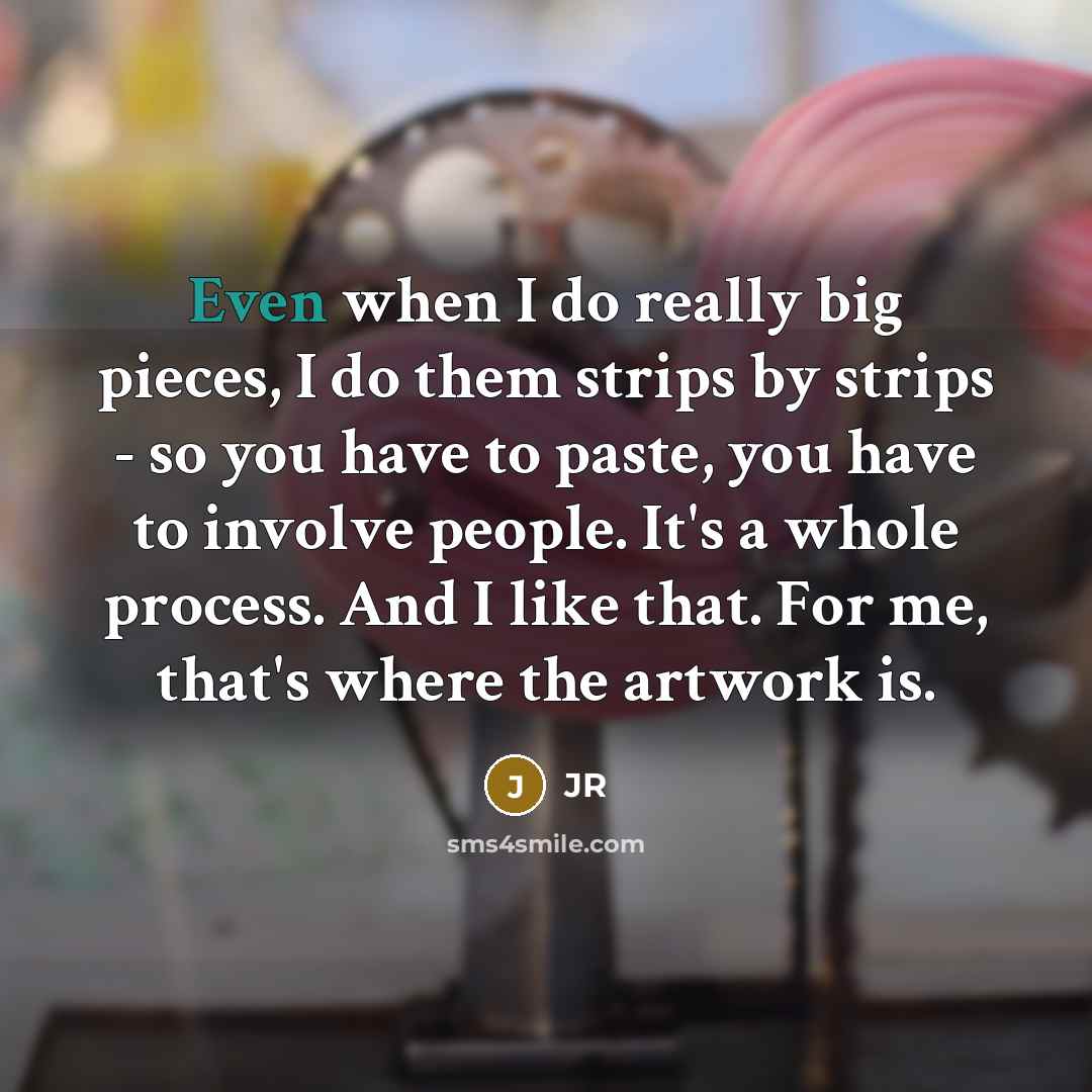 “Even when I do really big pieces, I do them strips by strips - so you have to paste, you have to involve people. It's a whole process. And I like that. For me, that's where the artwork is.” quote by JR