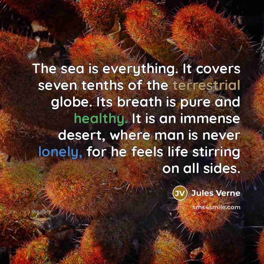 “The sea is everything. It covers seven tenths of the terrestrial globe. Its breath is pure and healthy. It is an immense desert, where man is never lonely, for he feels life stirring on all sides.” quote by Jules Verne
