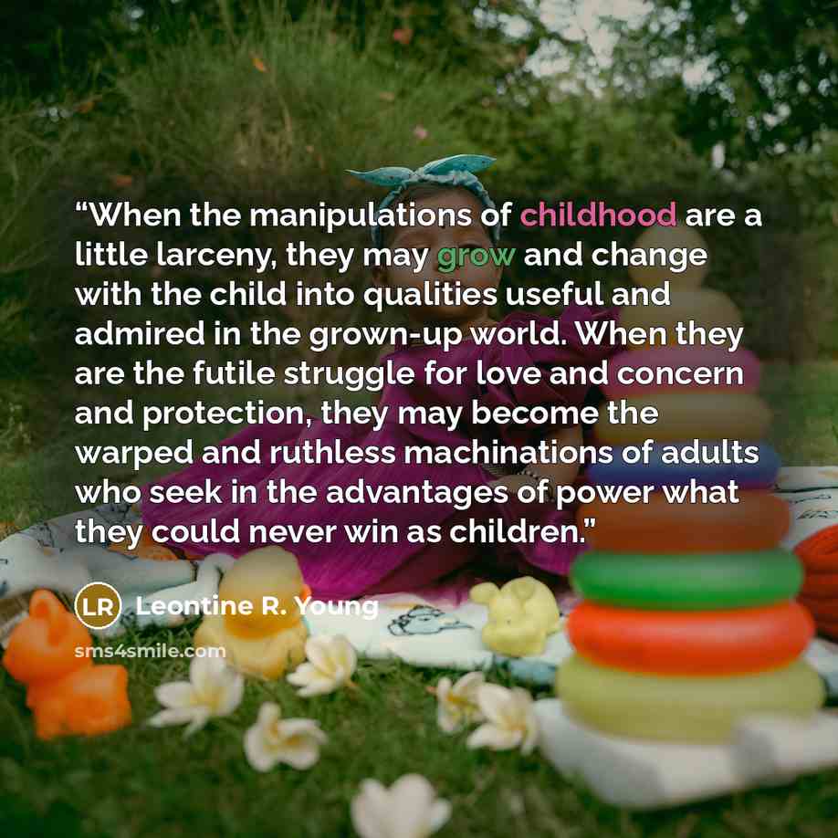 “When the manipulations of childhood are a little larceny, they may grow and change with the child into qualities useful and admired in the grown-up world. When they are the futile struggle for love and concern and protection, they may become the warped and ruthless machinations of adults who seek…” quote by Leontine R. Young
