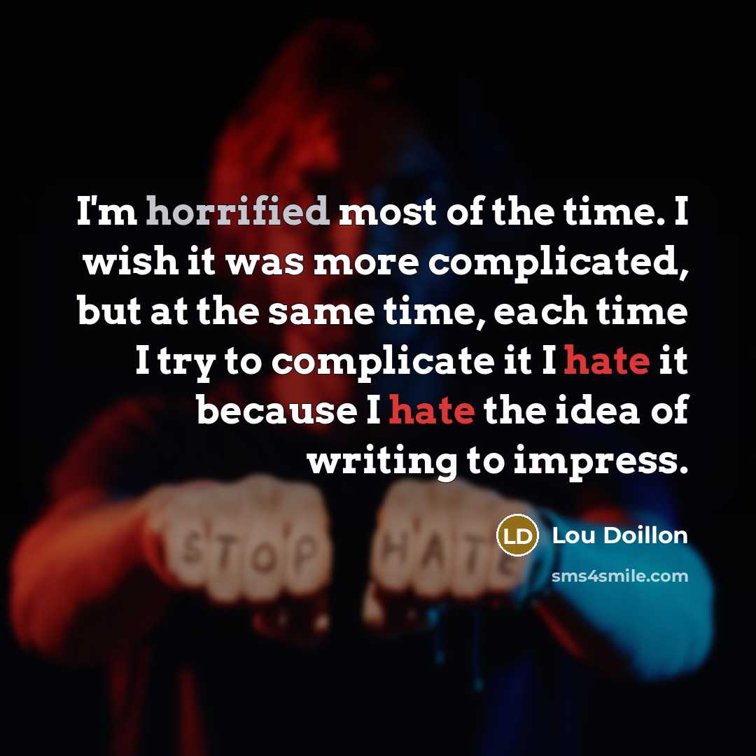“I'm horrified most of the time. I wish it was more complicated, but at the same time, each time I try to complicate it I hate it because I hate the idea of writing to impress.” quote by Lou Doillon