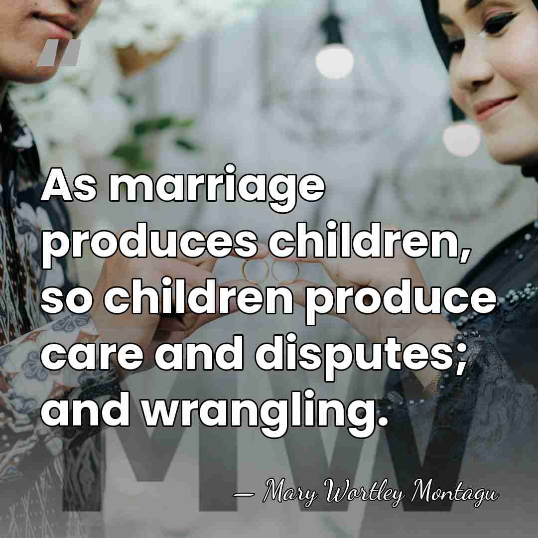 As marriage produces children, so children produce care and disputes; and wrangling. - Mary Wortley Montagu