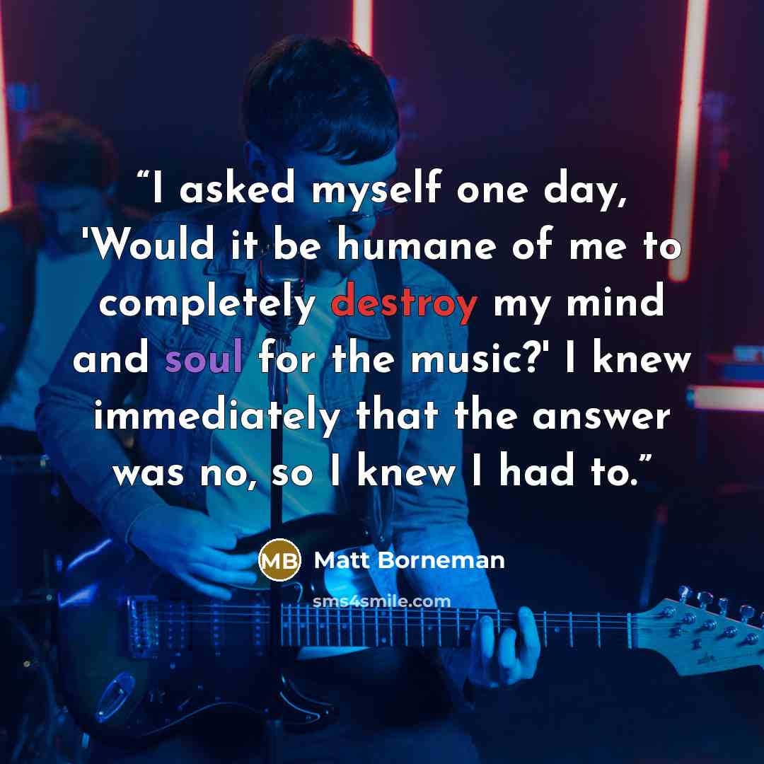 “I asked myself one day, 'Would it be humane of me to completely destroy my mind and soul for the music?' I knew immediately that the answer was no, so I knew I had to.” quote by Matt Borneman