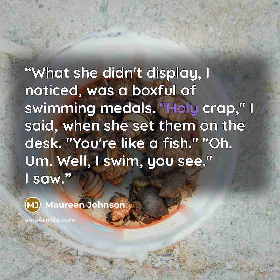 “What she didn't display, I noticed, was a boxful of swimming medals. "Holy crap," I said, when she set them on the desk. "You're like a fish." "Oh. Um. Well, I swim, you see." I saw.” quote by Maureen Johnson