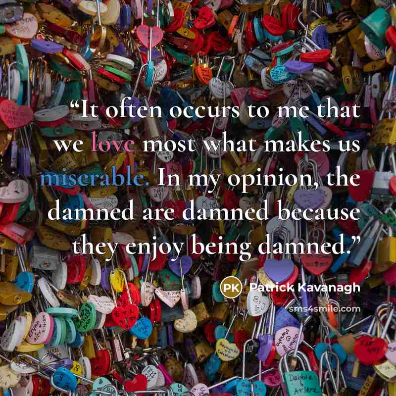 “It often occurs to me that we love most what makes us miserable. In my opinion, the damned are damned because they enjoy being damned.” quote by Patrick Kavanagh