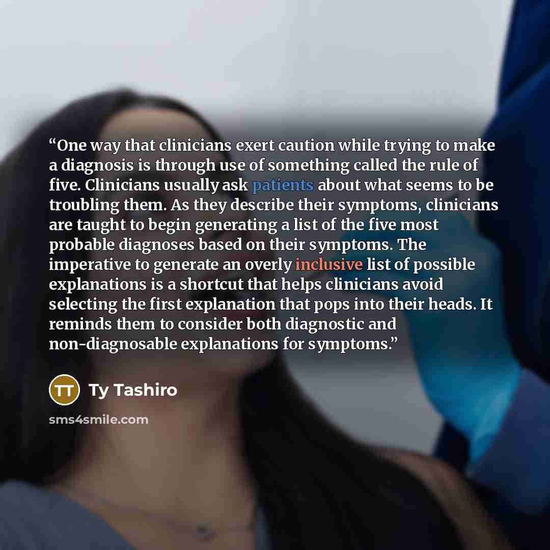 “One way that clinicians exert caution while trying to make a diagnosis is through use of something called the rule of five. Clinicians usually ask patients about what seems to be troubling them. As they describe their symptoms, clinicians are taught to begin generating a list of the five most…” quote by Ty Tashiro