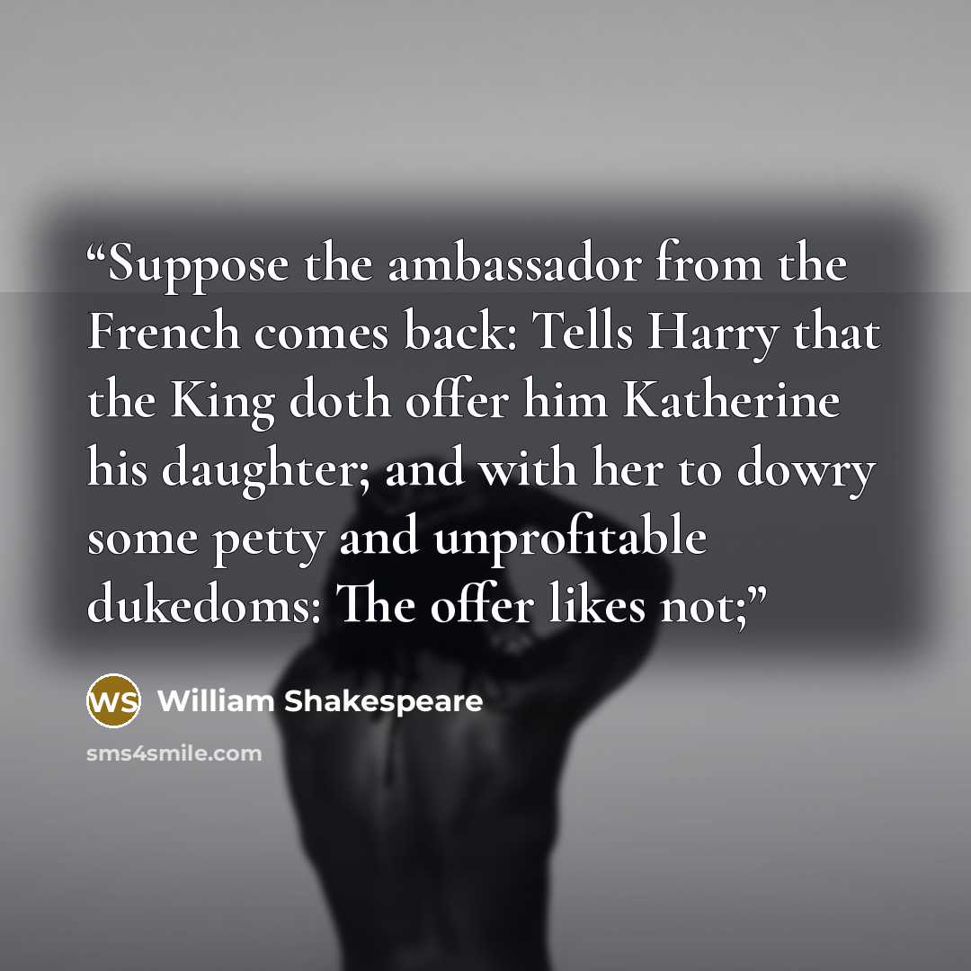 “Suppose the ambassador from the French comes back: Tells Harry that the King doth offer him Katherine his daughter; and with her to dowry some petty and unprofitable dukedoms: The offer likes not;” quote by William Shakespeare