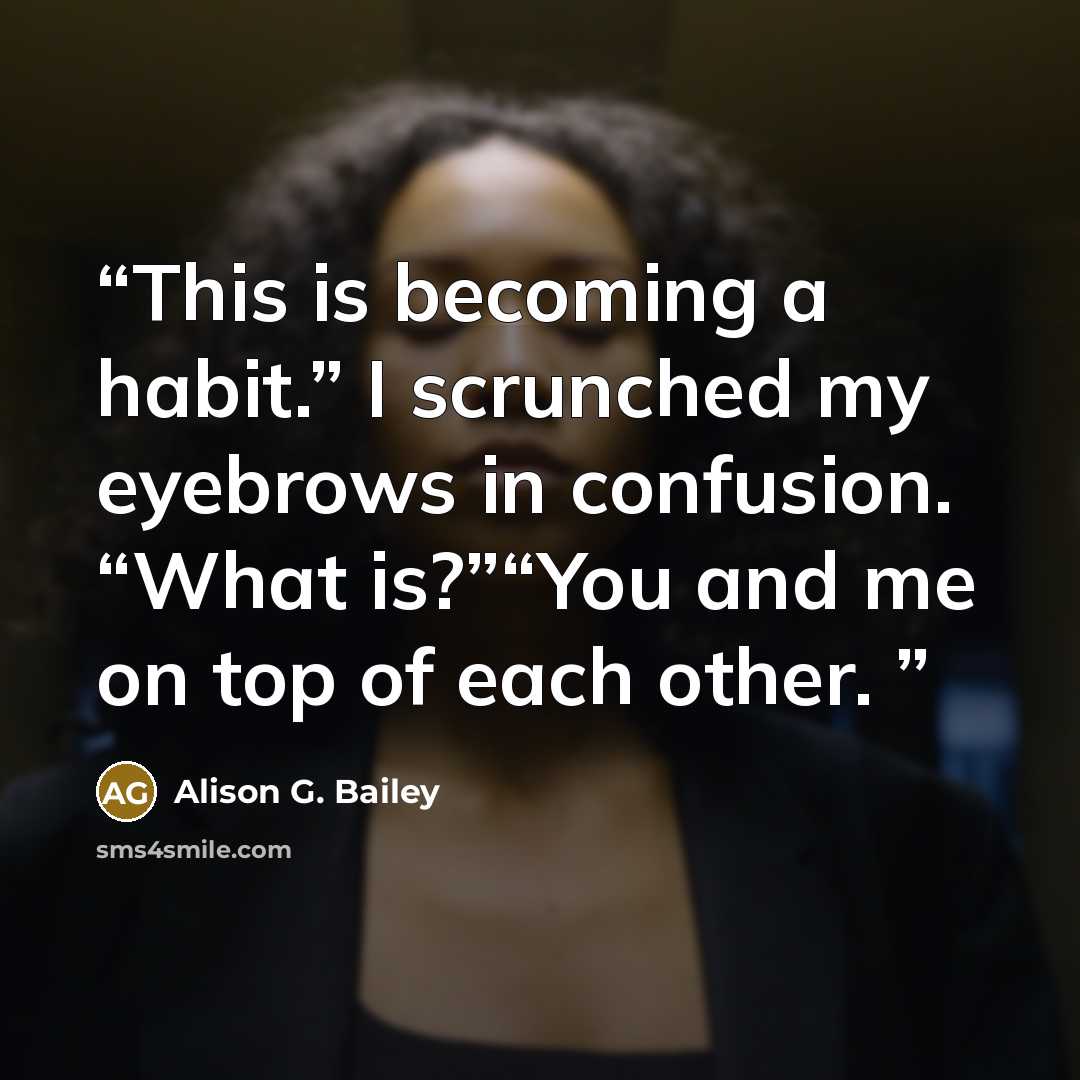 “This is becoming a habit.” I scrunched my eyebrows in confusion. “What is?”“You and me on top of each other.” quote by Alison G. Bailey