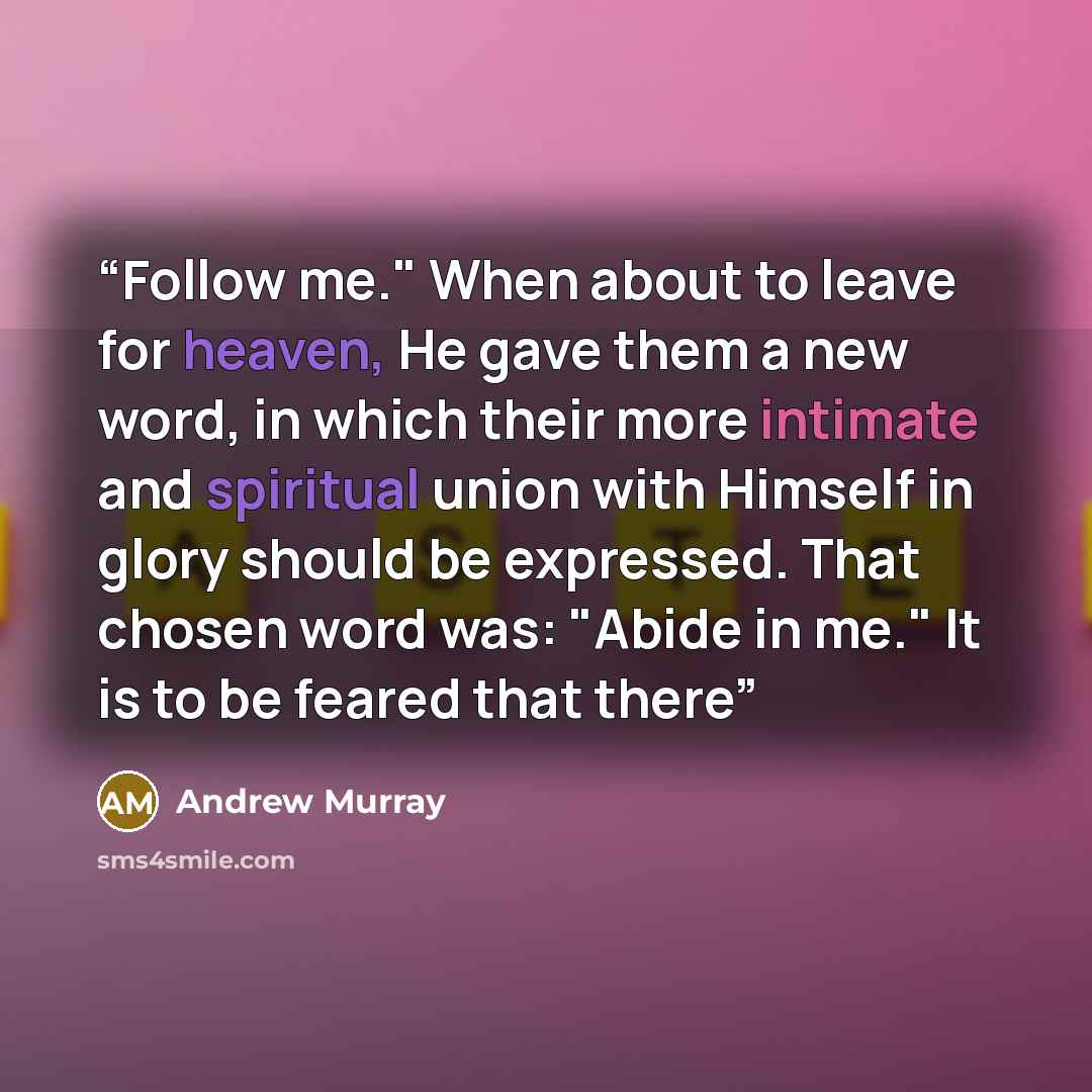 “Follow me." When about to leave for heaven, He gave them a new word, in which their more intimate and spiritual union with Himself in glory should be expressed. That chosen word was: "Abide in me." It is to be feared that there” quote by Andrew Murray
