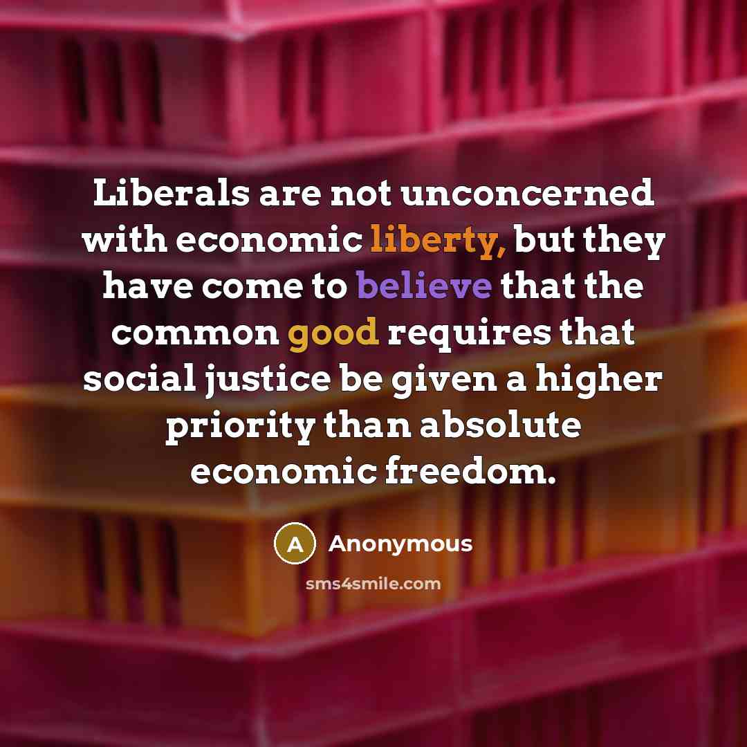 “Liberals are not unconcerned with economic liberty, but they have come to believe that the common good requires that social justice be given a higher priority than absolute economic freedom.” quote by Anonymous