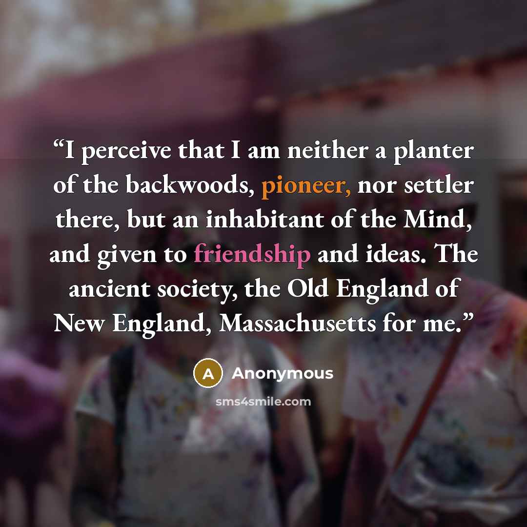 “I perceive that I am neither a planter of the backwoods, pioneer, nor settler there, but an inhabitant of the Mind, and given to friendship and ideas. The ancient society, the Old England of New England, Massachusetts for me.” quote by Anonymous