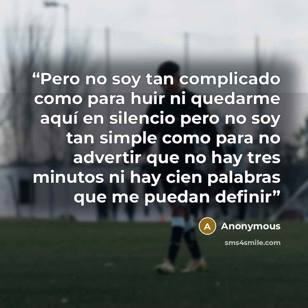 “Pero no soy tan complicado como para huir ni quedarme aquí en silencio pero no soy tan simple como para no advertir que no hay tres minutos ni hay cien palabras que me puedan definir” quote by Anonymous