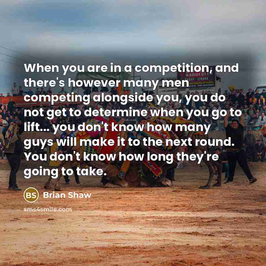 “When you are in a competition, and there's however many men competing alongside you, you do not get to determine when you go to lift... you don't know how many guys will make it to the next round. You don't know how long they're going to take.” quote by Brian Shaw