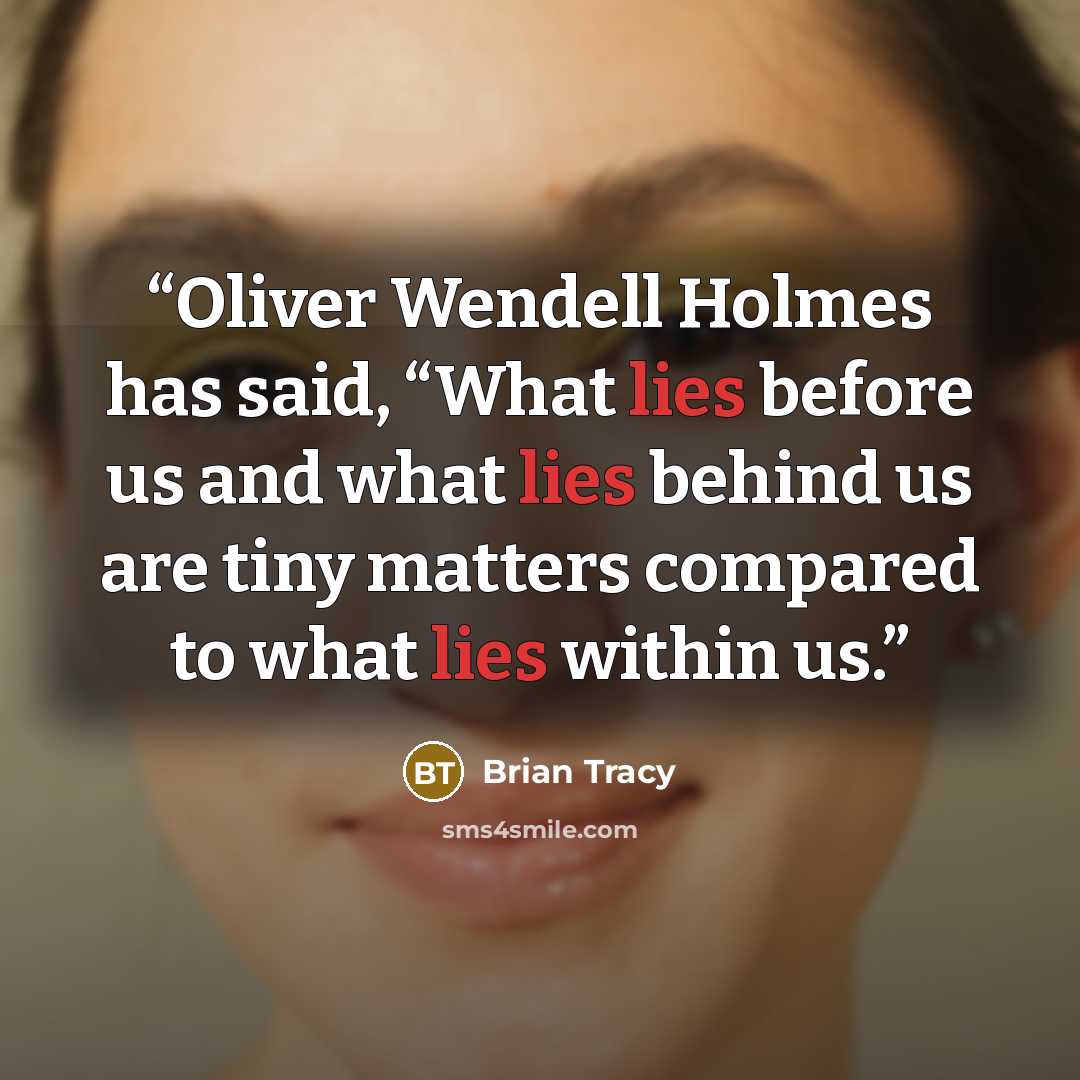 “Oliver Wendell Holmes has said, “What lies before us and what lies behind us are tiny matters compared to what lies within us.” quote by Brian Tracy