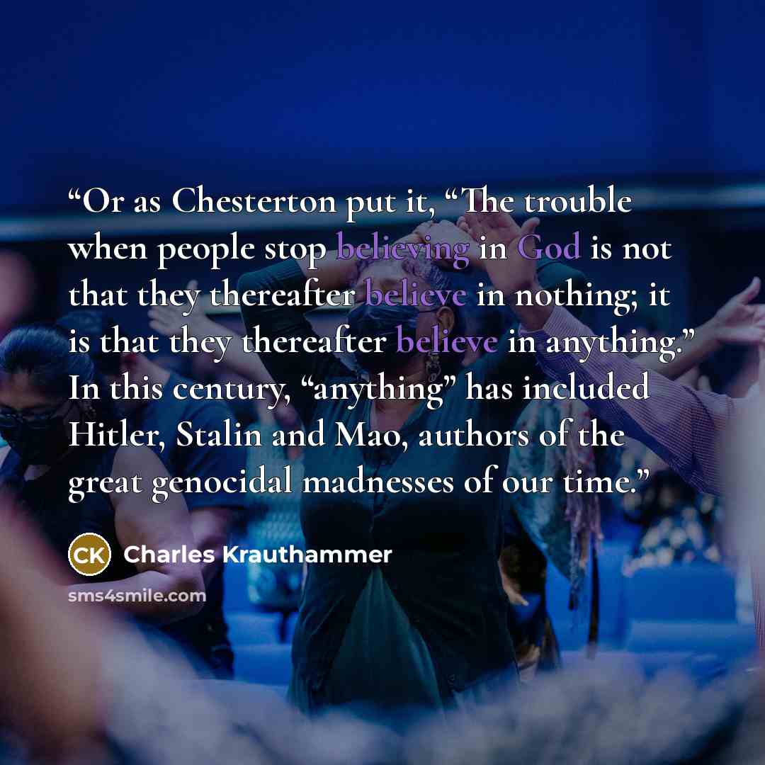“Or as Chesterton put it, “The trouble when people stop believing in God is not that they thereafter believe in nothing; it is that they thereafter believe in anything.” In this century, “anything” has included Hitler, Stalin and Mao, authors of the great genocidal madnesses of our time.” quote by Charles Krauthammer