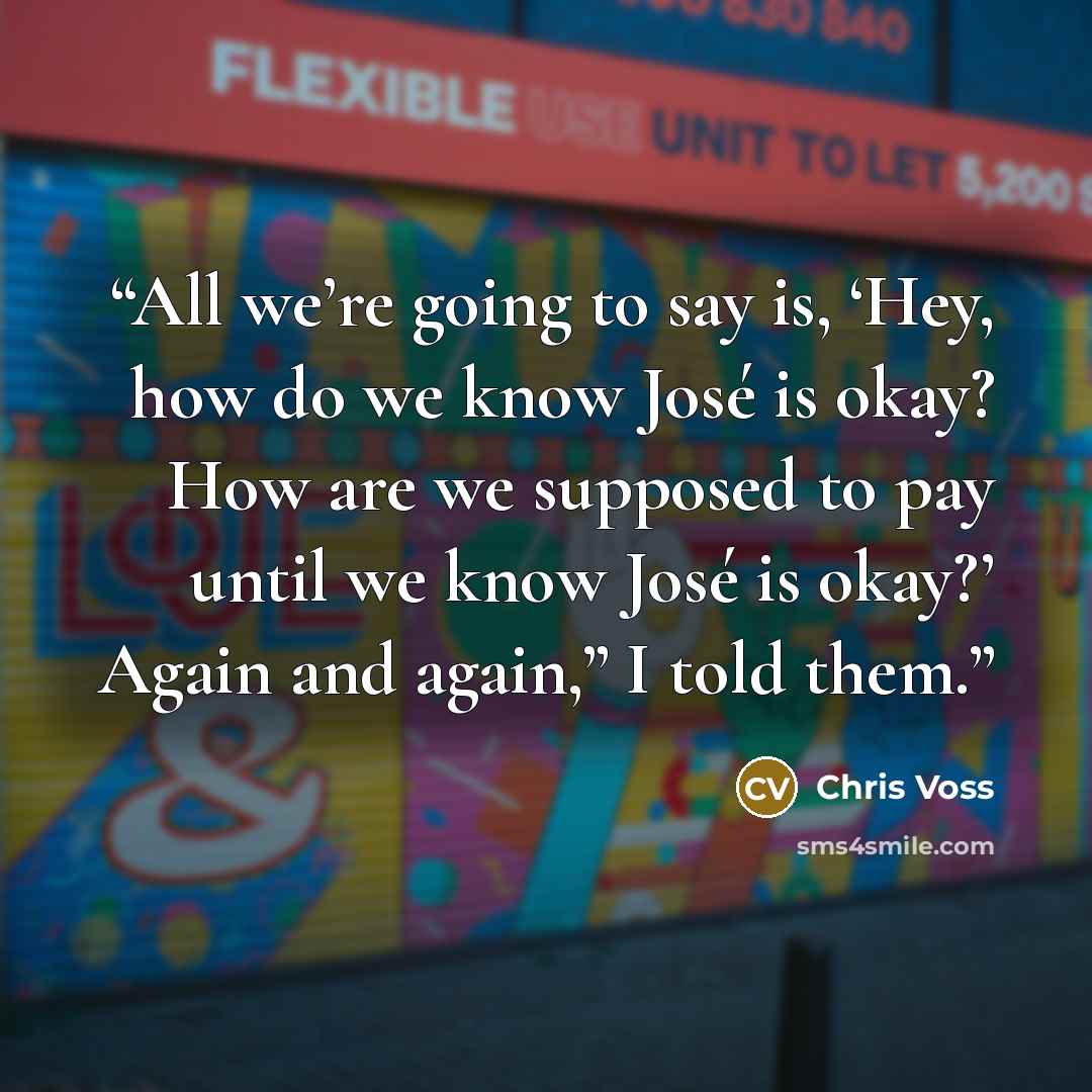 “All we’re going to say is, ‘Hey, how do we know José is okay? How are we supposed to pay until we know José is okay?’ Again and again,” I told them.” quote by Chris Voss