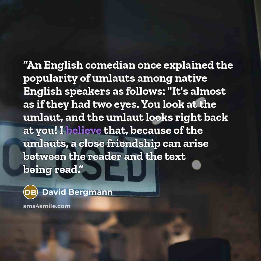 “An English comedian once explained the popularity of umlauts among native English speakers as follows: "It's almost as if they had two eyes. You look at the umlaut, and the umlaut looks right back at you! I believe that, because of the umlauts, a close friendship can arise between the reader and…” quote by David Bergmann